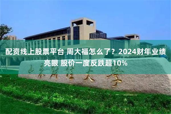 配资线上股票平台 周大福怎么了？2024财年业绩亮眼 股价一度反跌超10%