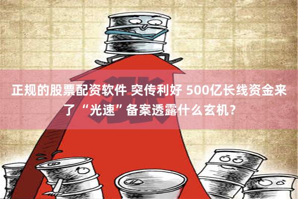 正规的股票配资软件 突传利好 500亿长线资金来了 “光速”备案透露什么玄机？