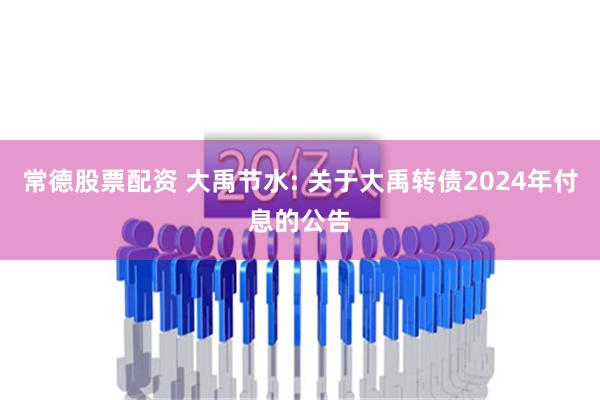 常德股票配资 大禹节水: 关于大禹转债2024年付息的公告