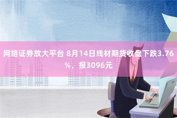 网络证劵放大平台 8月14日线材期货收盘下跌3.76%，报3096元