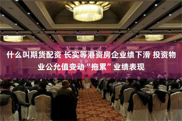 什么叫期货配资 长实等港资房企业绩下滑 投资物业公允值变动“拖累”业绩表现