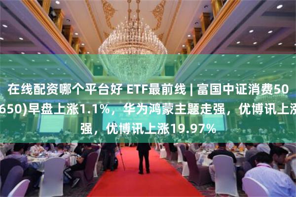 在线配资哪个平台好 ETF最前线 | 富国中证消费50ETF(515650)早盘上涨1.1%，华为鸿蒙主题走强，优博讯上涨19.97%