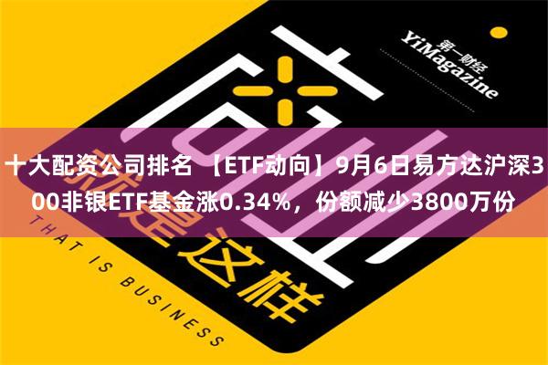 十大配资公司排名 【ETF动向】9月6日易方达沪深300非银ETF基金涨0.34%，份额减少3800万份