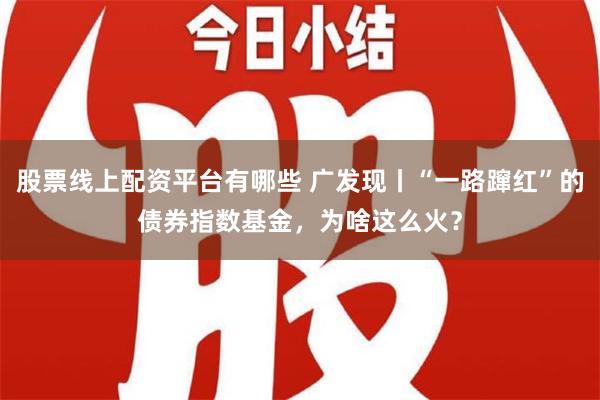 股票线上配资平台有哪些 广发现丨“一路蹿红”的债券指数基金，为啥这么火？