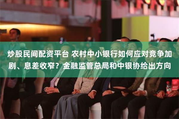 炒股民间配资平台 农村中小银行如何应对竞争加剧、息差收窄？金融监管总局和中银协给出方向