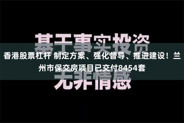 香港股票杠杆 制定方案、强化督导、推进建设！兰州市保交房项目已交付8454套