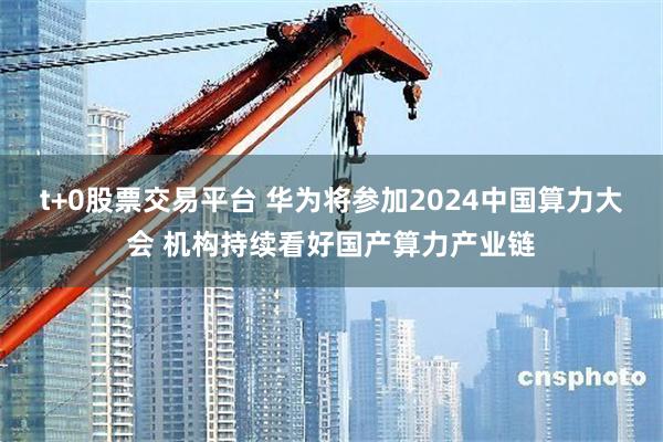 t+0股票交易平台 华为将参加2024中国算力大会 机构持续看好国产算力产业链