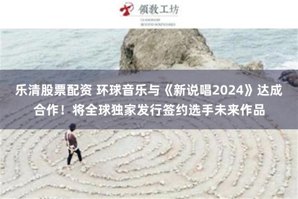 乐清股票配资 环球音乐与《新说唱2024》达成合作！将全球独家发行签约选手未来作品