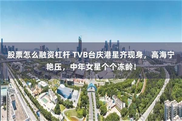 股票怎么融资杠杆 TVB台庆港星齐现身，高海宁艳压，中年女星个个冻龄！