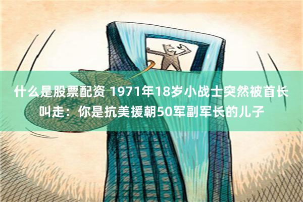 什么是股票配资 1971年18岁小战士突然被首长叫走：你是抗美援朝50军副军长的儿子