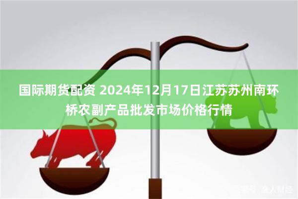 国际期货配资 2024年12月17日江苏苏州南环桥农副产品批发市场价格行情