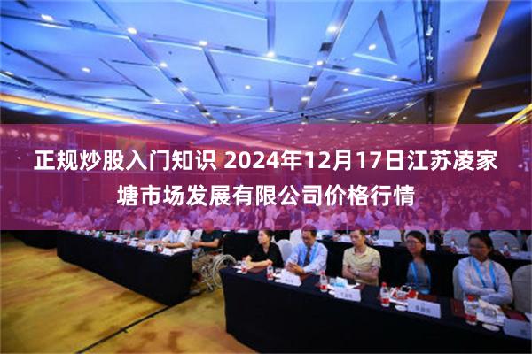 正规炒股入门知识 2024年12月17日江苏凌家塘市场发展有限公司价格行情