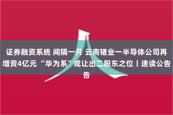 证券融资系统 间隔一月 云南锗业一半导体公司再增资4亿元 “华为系”或让出二股东之位丨速读公告