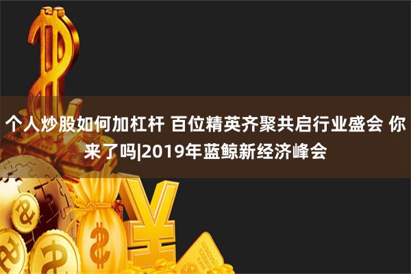 个人炒股如何加杠杆 百位精英齐聚共启行业盛会 你来了吗|2019年蓝鲸新经济峰会