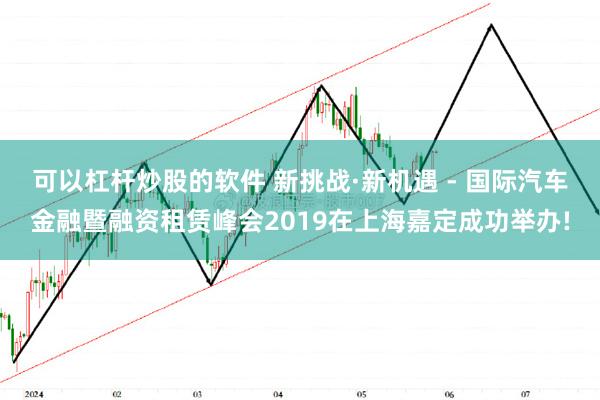 可以杠杆炒股的软件 新挑战·新机遇 - 国际汽车金融暨融资租赁峰会2019在上海嘉定成功举办!