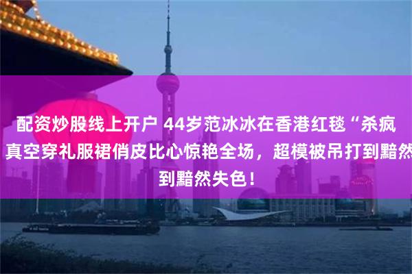 配资炒股线上开户 44岁范冰冰在香港红毯“杀疯”了！真空穿礼服裙俏皮比心惊艳全场，超模被吊打到黯然失色！