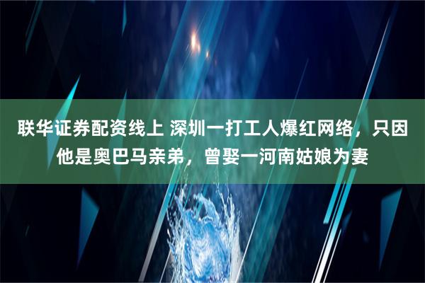 联华证券配资线上 深圳一打工人爆红网络，只因他是奥巴马亲弟，曾娶一河南姑娘为妻